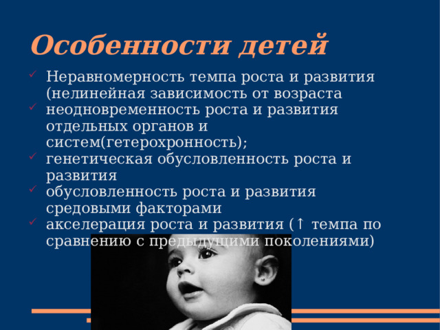 Особенности детей Неравномерность темпа роста и развития (нелинейная зависимость от возраста неодновременность роста и развития отдельных органов и систем(гетерохронность); генетическая обусловленность роста и развития обусловленность роста и развития средовыми факторами акселерация роста и развития (↑ темпа по сравнению с предыдущими поколениями) 