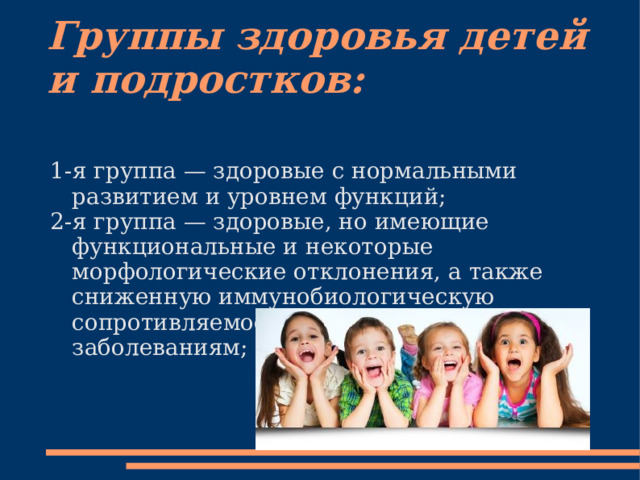 Группы здоровья детей и подростков: 1-я группа — здоровые с нормальными развитием и уровнем функций; 2-я группа — здоровые, но имеющие функциональные и некоторые морфологические отклонения, а также сниженную иммунобиологическую сопротивляемость острым и хроническим заболеваниям; 
