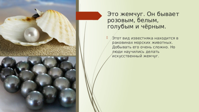 Это жемчуг. Он бывает розовым, белым, голубым и чёрным. Этот вид известняка находится в раковинах морских животных. Добывать его очень сложно. Но люди научились делать искусственный жемчуг. 