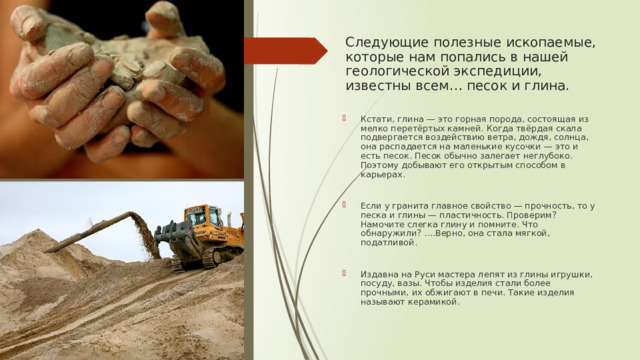 Следующие полезные ископаемые, которые нам попались в нашей геологической экспедиции, известны всем… песок и глина. Кстати, глина — это горная порода, состоящая из мелко перетёртых камней. Когда твёрдая скала подвергается воздействию ветра, дождя, солнца, она распадается на маленькие кусочки — это и есть песок. Песок обычно залегает неглубоко. Поэтому добывают его открытым способом в карьерах. Если у гранита главное свойство — прочность, то у песка и глины — пластичность. Проверим? Намочите слегка глину и помните. Что обнаружили? ….Верно, она стала мягкой, податливой. Издавна на Руси мастера лепят из глины игрушки, посуду, вазы. Чтобы изделия стали более прочными, их обжигают в печи. Такие изделия называют керамикой. 