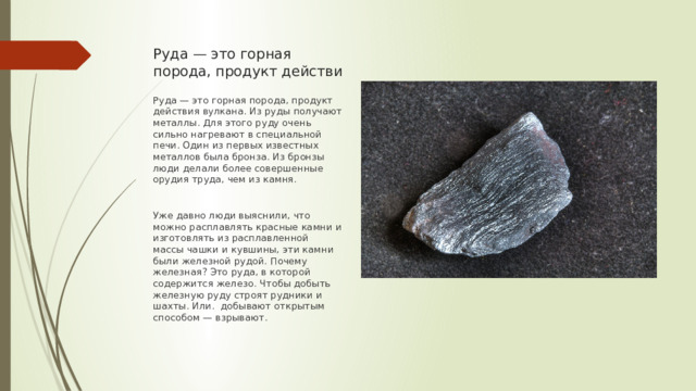Руда — это горная порода, продукт действи Руда — это горная порода, продукт действия вулкана. Из руды получают металлы. Для этого руду очень сильно нагревают в специальной печи. Один из первых известных металлов была бронза. Из бронзы люди делали более совершенные орудия труда, чем из камня. Уже давно люди выяснили, что можно расплавлять красные камни и изготовлять из расплавленной массы чашки и кувшины, эти камни были железной рудой. Почему железная? Это руда, в которой содержится железо. Чтобы добыть железную руду строят рудники и шахты. Или. добывают открытым способом — взрывают. 