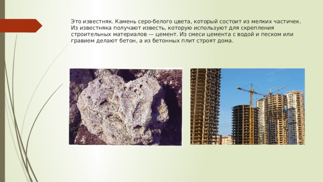 Это известняк. Камень серо-белого цвета, который состоит из мелких частичек. Из известняка получают известь, которую используют для скрепления строительных материалов — цемент. Из смеси цемента с водой и песком или гравием делают бетон, а из бетонных плит строят дома. 