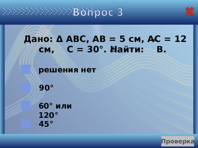  Дано: Δ  АВС, АВ = 5 см, АС = 12 см, С = 30°. Найти: В. решения нет 90° 60° или 120° 45° 