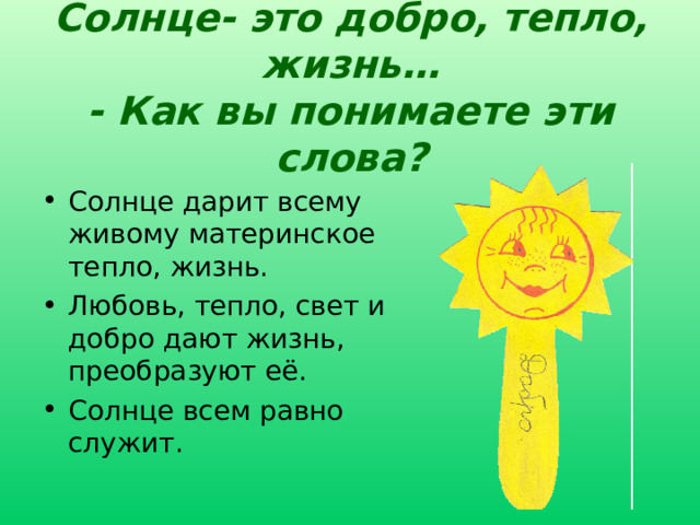 Солнце- это добро, тепло, жизнь…  - Как вы понимаете эти слова? Солнце дарит всему живому материнское тепло, жизнь. Любовь, тепло, свет и добро дают жизнь, преобразуют её. Солнце всем равно служит. Развитие речи и воображения учащихся, выражение собственных мыслей по теме «Солнце – это...» 16 