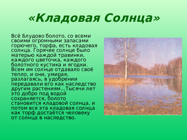 «Кладовая Солнца» Всё Блудово болото, со всеми своими огромными запасами горючего, торфа, есть кладовая солнца. Горячее солнце было матерью каждой травинки, каждого цветочка, каждого болотного кустика и ягодки. Всем им солнце отдавало своё тепло, и они, умирая, разлагаясь, в удобрении передавали его как наследство другим растениям…Тысячи лет это добро под водой сохраняется, болото становится кладовой солнца, и потом вся эта кладовая солнца как торф достаётся человеку от солнца в наследство. Определить, как в данном отрывке выражена основная мысль произведения. 16 
