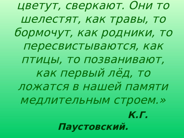 «Слова у Пришвина цветут, сверкают. Они то шелестят, как травы, то бормочут, как родники, то пересвистываются, как птицы, то позванивают, как первый лёд, то ложатся в нашей памяти медлительным строем.»   К.Г. Паустовский.   Особенность прозы Пришвина. В чём она ?  