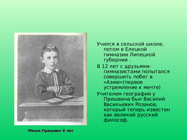 Учился в сельской школе, потом в Елецкой гимназии Липецкой губернии . В 12 лет с друзьями-гимназистами попытался совершить побег в «Азию»(первое устремление к мечте) Учителем географии у Пришвина был Василий Васильевич Розанов, который теперь известен как великий русский философ. Миша Пришвин 8 лет 