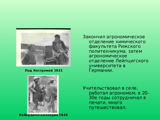 Закончил агрономическое отделение химического факультета Рижского политехникума, затем агрономическое отделение Лейпцигского университета в Германии. Учительствовал в селе, работал агрономом, в 20-30е годы сотрудничал в печати, много путешествовал. Под Костромой 1931 Кабардино-Балкария 1936 