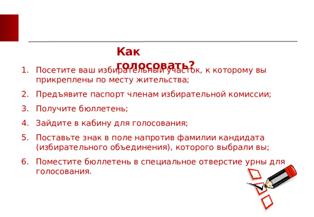 Как голосовать? Посетите ваш избирательный участок, к которому вы прикреплены по месту жительства; Предъявите паспорт членам избирательной комиссии; Получите бюллетень; Зайдите в кабину для голосования; Поставьте знак в поле напротив фамилии кандидата (избирательного объединения), которого выбрали вы; Поместите бюллетень в специальное отверстие урны для голосования.   