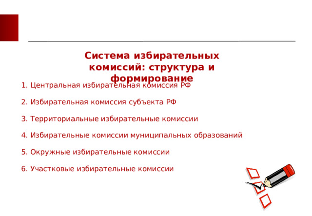 Система избирательных комиссий: структура и формирование 1. Центральная избирательная комиссия РФ 2. Избирательная комиссия субъекта РФ 3. Территориальные избирательные комиссии 4. Избирательные комиссии муниципальных образований 5. Окружные избирательные комиссии 6. Участковые избирательные комиссии 