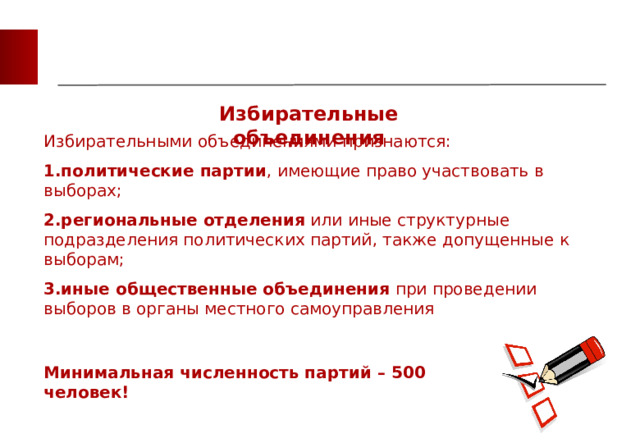 Избирательные объединения Избирательными объединениями признаются: политические партии , имеющие право участвовать в выборах; региональные отделения  или иные структурные подразделения политических партий, также допущенные к выборам; иные общественные объединения  при проведении выборов в органы местного самоуправления политические партии , имеющие право участвовать в выборах; региональные отделения  или иные структурные подразделения политических партий, также допущенные к выборам; иные общественные объединения  при проведении выборов в органы местного самоуправления Минимальная численность партий – 500 человек! 