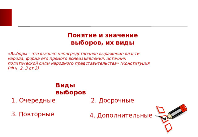 Понятие и значение выборов, их виды «Выборы – это высшее непосредственное выражение власти народа, форма его прямого волеизъявления, источник политической силы народного представительства» (Конституция РФ ч. 2, 3 ст.3) Виды выборов 1. Очередные 2. Досрочные 3. Повторные 4. Дополнительные 