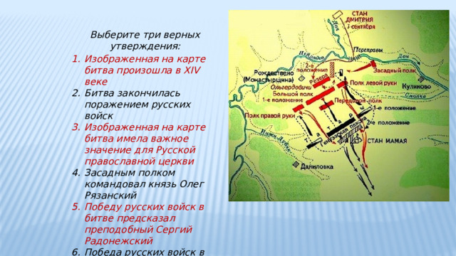 Выберите три верных утверждения: Изображенная на карте битва произошла в XIV веке Битва закончилась поражением русских войск Изображенная на карте битва имела важное значение для Русской православной церкви Засадным полком командовал князь Олег Рязанский Победу русских войск в битве предсказал преподобный Сергий Радонежский Победа русских войск в битве означала немедленное освобождение от ига 