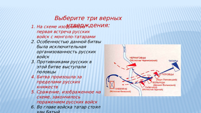 Выберите три верных утверждения: На схеме изображена первая встреча русских войск с монголо-татарами Особенностью данной битвы была исключительная организованность русских войск Противниками русских в этой битве выступали половцы Битва произошла за пределами русских княжеств Сражение, изображенное на схеме, закончилось поражением русских войск Во главе войска татар стоял хан Батый  