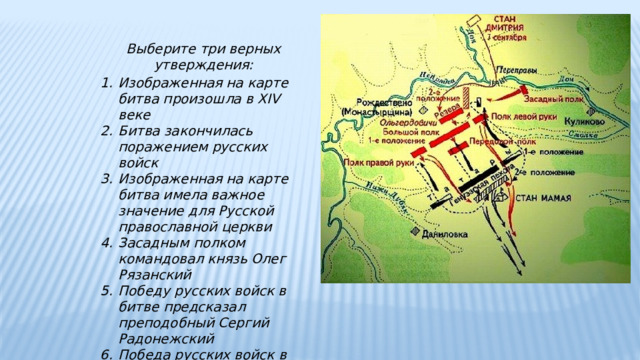 Выберите три верных утверждения: Изображенная на карте битва произошла в XIV веке Битва закончилась поражением русских войск Изображенная на карте битва имела важное значение для Русской православной церкви Засадным полком командовал князь Олег Рязанский Победу русских войск в битве предсказал преподобный Сергий Радонежский Победа русских войск в битве означала немедленное освобождение от ига 