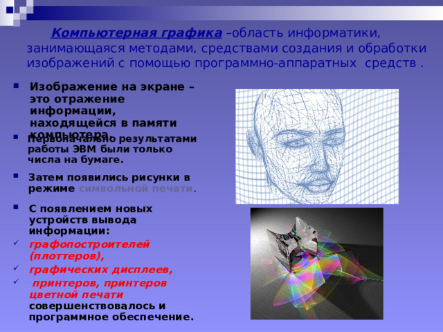  Компьютерная графика –область информатики, занимающаяся методами, средствами создания и обработки изображений с помощью программно-аппаратных средств . Изображение на экране –это отражение информации, находящейся в памяти компьютера. Первоначально результатами работы ЭВМ были только числа на бумаге. Затем появились рисунки в режиме символьной печати . С появлением новых устройств вывода информации: графопостроителей (плоттеров), графических дисплеев,  принтеров, принтеров цветной печати совершенствовалось и программное обеспечение. 