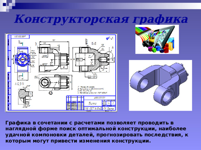 Конструкторская графика Графика в сочетании с расчетами позволяет проводить в наглядной форме поиск оптимальной конструкции, наиболее удачной компоновки деталей, прогнозировать последствия, к которым могут привести изменения конструкции. 