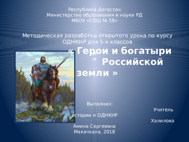 Республика Дагестан Министерство образования и науки РД МБОУ «СОШ № 58» М М  Выполнил:  Учитель истории и ОДНКНР  Халилова Амина Сергеевна Махачкала, 2018 Методическая разработка открытого урока по курсу ОДНКНР для 5-х классов   « Герои и богатыри  Российской земли » 