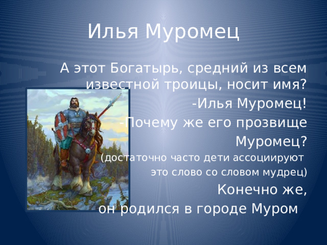 Илья Муромец А этот Богатырь, средний из всем известной троицы, носит имя? -Илья Муромец! -Почему же его прозвище Муромец? (достаточно часто дети ассоциируют это слово со словом мудрец) Конечно же,  он родился в городе Муром 