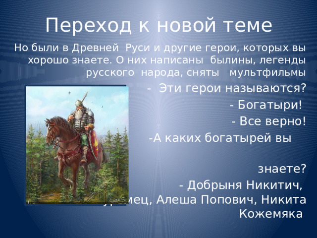 Переход к новой теме Но были в Древней Руси и другие герои, которых вы хорошо знаете. О них написаны былины, легенды русского народа, сняты мультфильмы  - Эти герои называются?  - Богатыри!  - Все верно!  -А каких богатырей вы  знаете?  - Добрыня Никитич, Илья Муромец, Алеша Попович, Никита Кожемяка 