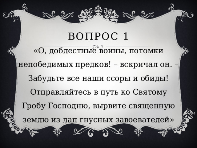 Вопрос 1 «О, доблестные воины, потомки непобедимых предков! – вскричал он. – Забудьте все наши ссоры и обиды! Отправляйтесь в путь ко Святому Гробу Господню, вырвите священную землю из лап гнусных завоевателей» 