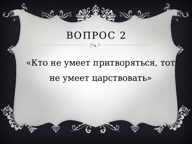 Вопрос 2 «Кто не умеет притворяться, тот не умеет царствовать» 
