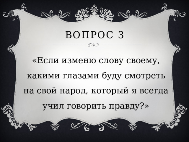 Вопрос 3 «Если изменю слову своему, какими глазами буду смотреть на свой народ, который я всегда учил говорить правду?» 