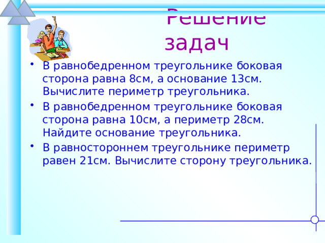  Решение задач В равнобедренном треугольнике боковая сторона равна 8см, а основание 13см. Вычислите периметр треугольника. В равнобедренном треугольнике боковая сторона равна 10см, а периметр 28см. Найдите основание треугольника. В равностороннем треугольнике периметр равен 21см. Вычислите сторону треугольника. 