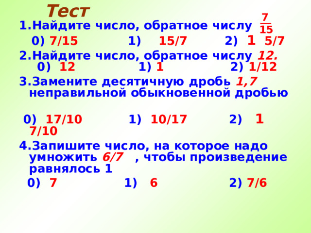 Тест  7 15 1.Найдите число, обратное числу  0) 7/15  1) 15/7  2)  1   5/7 2.Найдите число, обратное числу 12 . 0) 12   1) 1    2) 1 /12 3.Замените десятичную дробь 1,7 неправильной обыкновенной дробью   0 ) 17/10     1 ) 10 / 17  2 )  1  7/10 4.Запишите число, на которое надо умножить 6/7  , чтобы произведение равнялось 1  0 ) 7    1 ) 6    2 ) 7/6 