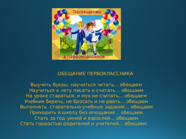  ОБЕЩАНИЕ ПЕРВОКЛАССНИКА Выучить буквы, научиться читать... обещаем  Научиться к лету писать и считать... обещаем  На уроке стараться, и мух не считать... обещаем  Учебник беречь, не бросать и не рвать... обещаем  Выполнять старательно учебные задания... обещаем  Приходить в школу без опоздания... обещаем  Стать за год умней и взрослей... обещаем  Стать гордостью родителей и учителей... обещаем 
