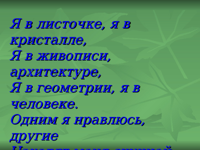 Я в листочке, я в кристалле, Я в живописи, архитектуре, Я в геометрии, я в человеке. Одним я нравлюсь, другие Находят меня скучной. Но все признают, что Я- элемент красоты. 