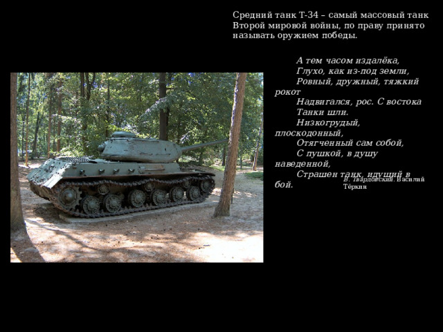 Средний танк Т-34 – самый массовый танк Второй мировой войны, по праву принято называть оружием победы. А тем часом издалёка, Глухо, как из-под земли, Ровный, дружный, тяжкий рокот Надвигался, рос. С востока Танки шли. Низкогрудый, плоскодонный, Отягченный сам собой, С пушкой, в душу наведенной, Страшен танк, идущий в бой. В. Твардовский. Василий Тёркин 