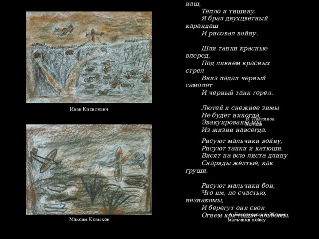 Забыл я дом арбатский наш, Тепло и тишину. Я брал двухцветный карандаш И рисовал войну. Шли танки красные вперед, Под ливнем красных стрел Вниз падал черный самолет И черный танк горел. Лютей и снежнее зимы Не будет никогда, Эвакуированы мы Из жизни навсегда. Иван Кисилевич В. Павлинов. Холода Рисуют мальчики войну, Рисуют танки и катюши. Висят на всю листа длину Снаряды желтые, как груши. Рисуют мальчики бои, Что им, по счастью, незнакомы, И берегут они свои Огнем кричащие альбомы. А. Богословский. Рисуют мальчики войну  Максим Ковыков 