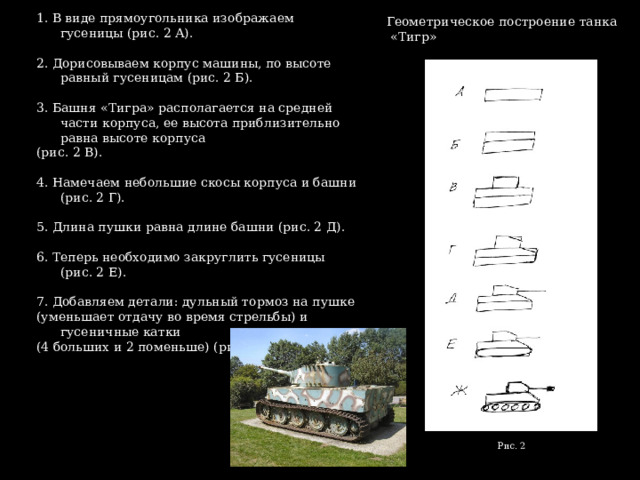 1. В виде прямоугольника изображаем гусеницы (рис. 2 А). 2. Дорисовываем корпус машины, по высоте равный гусеницам (рис. 2 Б). 3. Башня «Тигра» располагается на средней части корпуса, ее высота приблизительно равна высоте корпуса (рис. 2 В). 4. Намечаем небольшие скосы корпуса и башни (рис. 2 Г). 5. Длина пушки равна длине башни (рис. 2 Д). 6. Теперь необходимо закруглить гусеницы (рис. 2 Е). 7. Добавляем детали: дульный тормоз на пушке (уменьшает отдачу во время стрельбы) и гусеничные катки (4 больших и 2 поменьше) (рис. 2 Ж). Геометрическое построение танка «Тигр» Рис. 2 