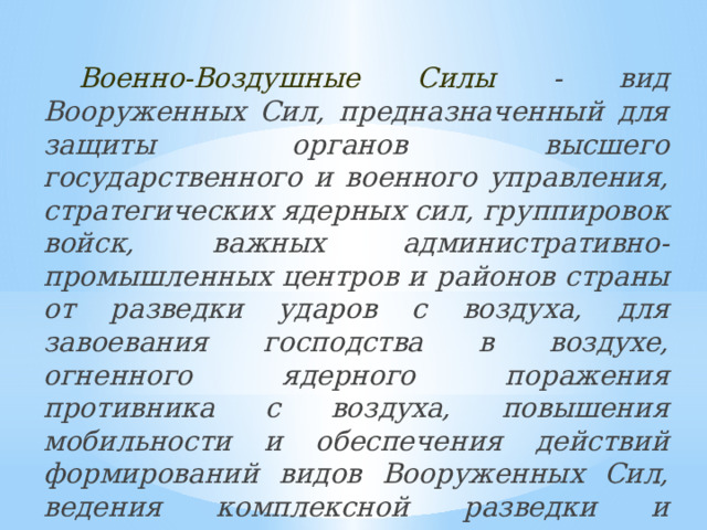 Военно-Воздушные Силы - вид Вооруженных Сил, предназначенный для защиты органов высшего государственного и военного управления, стратегических ядерных сил, группировок войск, важных административно-промышленных центров и районов страны от разведки ударов с воздуха, для завоевания господства в воздухе, огненного ядерного поражения противника с воздуха, повышения мобильности и обеспечения действий формирований видов Вооруженных Сил, ведения комплексной разведки и выполнения специальных задач.  