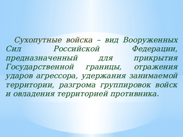 Сухопутные войска  – вид Вооруженных Сил Российской Федерации, предназначенный для прикрытия Государственной границы, отражения ударов агрессора, удержания занимаемой территории, разгрома группировок войск и овладения территорией противника. 
