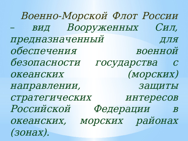 Военно-Морской Флот России  – вид Вооруженных Сил, предназначенный для обеспечения военной безопасности государства с океанских (морских) направлении, защиты стратегических интересов Российской Федерации в океанских, морских районах (зонах). 