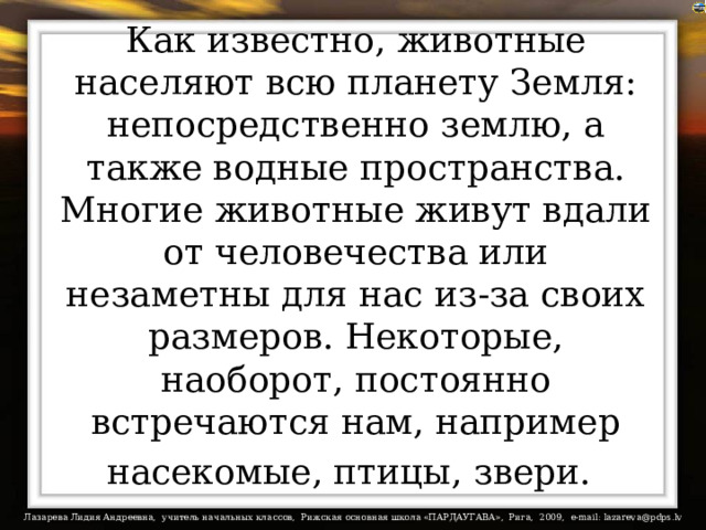 Как известно, животные населяют всю планету Земля: непосредственно землю, а также водные пространства. Многие животные живут вдали от человечества или незаметны для нас из-за своих размеров. Некоторые, наоборот, постоянно встречаются нам, например насекомые, птицы, звери.  
