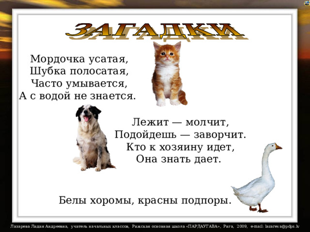 Мордочка усатая,  Шубка полосатая,  Часто умывается,  А с водой не знается. Лежит — молчит,  Подойдешь — заворчит.  Кто к хозяину идет,  Она знать дает. На загадки настроены триггеры. Белы хоромы, красны подпоры.   