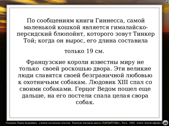 По сообщениям книги Гиннесса, самой маленькой кошкой является гималайско-персидский блюпойнт, которого зовут Тинкер Той; когда он вырос, его длина составила только 19 см.  Французские короли известны миру не только своей роскошью двора. Эти великие люди славятся своей безграничной любовью к охотничьим собакам. Людовик XIII спал со своими собаками. Герцог Ведом пошел еще дальше, на его постели спала целая свора собак.   