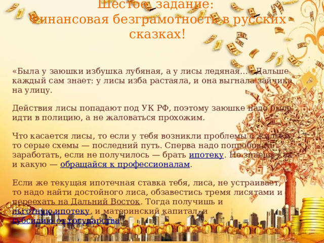 Шестое задание:  Финансовая безграмотность в русских сказках!   «Была у заюшки избушка лубяная, а у лисы ледяная…» Дальше каждый сам знает: у лисы изба растаяла, и она выгнала зайчика на улицу. Действия лисы попадают под УК РФ, поэтому заюшке надо было идти в полицию, а не жаловаться прохожим. Что касается лисы, то если у тебя возникли проблемы с жильём, то серые схемы — последний путь. Сперва надо попробовать заработать, если не получилось — брать  ипотеку . Не знаешь как и какую —  обращайся к профессионалам .  Если же текущая ипотечная ставка тебя, лиса, не устраивает, то надо найти достойного лиса, обзавестись тремя лисятами и  переехать на Дальний Восток . Тогда получишь и  льготную ипотеку , и материнский капитал, и  субсидию от государства .  