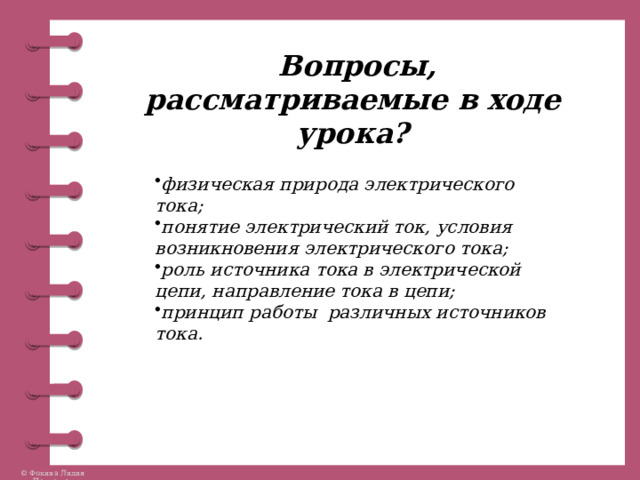  Вопросы, рассматриваемые в ходе урока? физическая природа электрического тока; понятие электрический ток, условия возникновения электрического тока; роль источника тока в электрической цепи, направление тока в цепи; принцип работы различных источников тока. 