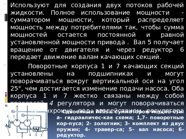 Используют для создания двух потоков рабочей жидкости. Полное использование мощности - сумматором мощности, который распределяет мощность между потребителями так, чтобы сумма мощностей остается постоянной и равной установленной мощности привода . Вал 5 получает вращение от двигателя и через редуктор 6 передает движение валам качающих секций.  Поворотные корпуса 1 и 7 качающих секций установлены на подшипниках и могут поворачиваться вокруг вертикальной оси на угол 25°, чем достигается изменение подачи насоса. Оба корпуса 1 и 7 жестко связаны между собой траверсой 4 регулятора и могут поворачиваться только синхронно под воздействием регулятора мощности.     Сдвоенный АПН с сумматором мощно-сти: а- гидравличес-кая схема; 1,7- поворотные кор-пуса; 2- золотник; 3- комплект из двух пружин; 4- травер-са; 5- вал насоса; 6- редуктор. 