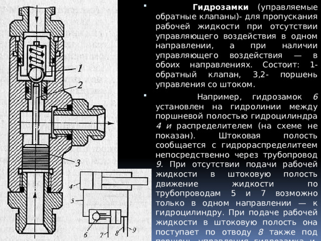  Гидрозамки (управляемые обратные клапаны)- для пропускания рабочей жидкости при отсутствии управляющего воздействия в одном направлении, а при наличии управляющего воздействия — в обоих направлениях. Состоит: 1- обратный клапан, 3,2- поршень управления со штоком .  Например, гидрозамок 6 установлен на гидролинии между поршневой полостью гидроцилиндра 4 и распределителем (на схеме не показан). Штоковая полость сообщается с гидрораспределите­ем непосредственно через трубопровод 9. При отсутствии подачи рабочей жидкости в штоковую полость движение жидкости по трубопроводам 5 и 7 возможно только в одном направлении — к гидроцилиндру. При подаче рабочей жидкости в штоковую полость она поступает по отводу 8 также под поршень управления гидрозамка и, через шток, открывает обратный клапан, вследствие чего становится возможным движение рабочей жидкости по трубопроводам 5 и 7 в обоих направлениях. 