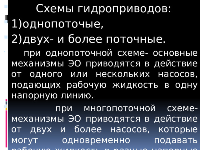  Схемы гидроприводов: 1)однопоточые, 2)двух- и более поточные.  при однопоточной схеме- основные механизмы ЭО приводятся в действие от одного или нескольких насосов, подающих рабочую жидкость в одну напорную линию.  при многопоточной схеме- механизмы ЭО приводятся в действие от двух и более насосов, которые могут одновременно подавать рабочую жидкость в разные напорные гидролинии. 
