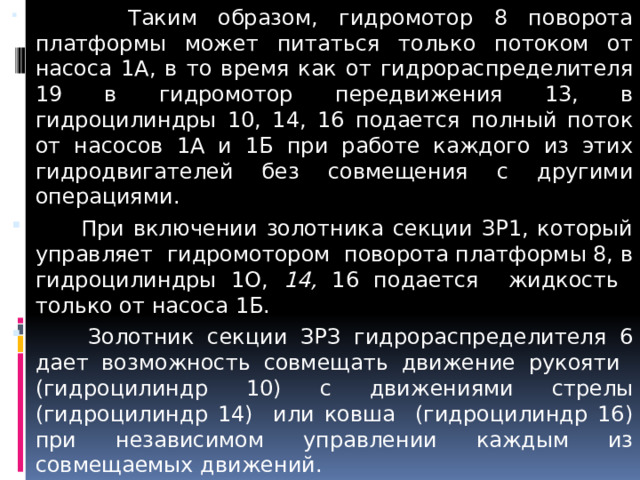  Таким образом, гидромотор 8 поворота платформы может питаться только потоком от насоса 1А, в то время как от гидрораспределителя 19 в гидромотор передвижения 13, в гидроцилиндры 10, 14, 16 подается полный поток от насосов 1А и 1Б при работе каждого из этих гидродвигателей без совмещения с другими операциями.  При включении золотника секции ЗР1, который управляет гидромотором поворота платформы 8, в гидроцилиндры 1O, 14, 16 подается жидкость только от насоса 1Б.  Золотник секции ЗРЗ гидрораспределителя 6 дает возможность совмещать движение рукояти (гидроцилиндр 10) с движениями стрелы (гидроцилиндр 14) или ковша (гидроцилиндр 16) при независимом управлении каждым из совмещаемых движений.  Слив от обеих гидрораспределителей 6, 19 поступает в бак через золотник 29, который направляет рабочую жидкость либо непосредственно в фильтры 27 (при низкой температуре окружающего воздуха), либо через охладитель 28. Число фильтров, параллельно установленных в сливной гидролинии, определяется необходимостью обеспечивать минимальное сопротивление потоку жидкости.  