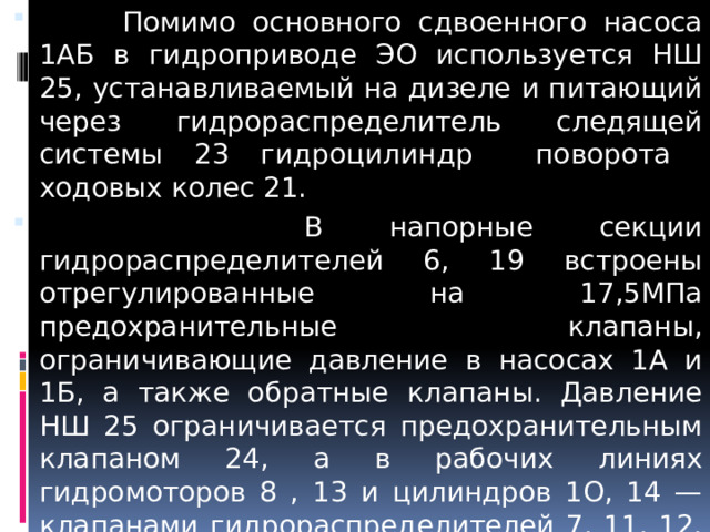  Помимо основного сдвоенного насоса 1АБ в гидроприводе ЭО используется НШ 25, устанавливаемый на дизеле и питающий через гидрораспределитель следящей системы 23 гидроцилиндр поворота ходовых колес 21.  В напорные секции гидрораспределителей 6, 19 встроены отрегулированные на 17,5МПа предохранительные клапаны, ограничивающие давление в насосах 1А и 1Б, а также обратные клапаны. Давление НШ 25 ограничивается предохранительным клапаном 24, а в рабочих линиях гидромоторов 8 , 13 и цилиндров 1O, 14 — клапанами гидрораспределителей 7, 11, 12, 15, присоединенными болтами к гидрораспределителям 6, 19.  
