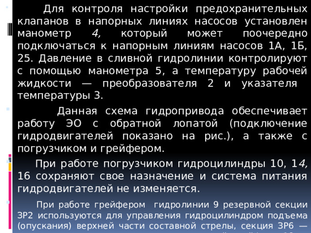  Для контроля настройки предохранительных клапанов в напорных линиях насосов установлен манометр 4, который может поочередно подключаться к напорным линиям насосов 1А, 1Б, 25. Давление в сливной гидролинии контролируют с помощью манометра 5, а температуру рабочей жидкости — преобразователя 2 и указателя температуры 3.  Данная схема гидропривода обеспечивает работу ЭО с обратной лопатой (подключение гидродвигателей показано на рис.), а также с погрузчиком и грейфером.  При работе погрузчиком гидроцилиндры 10, 1 4, 16 сохраняют свое назначение и система питания гидродвигателей не изменяется.  При работе грейфером гидролинии 9 резервной секции ЗР2 используются для управления гидроцилиндром подъема (опускания) верхней части составной стрелы, секция ЗР6 — для управления гидроцилиндром челюстей грейфера 18, а дополнительный гидрораспределитель 22 — для управления гидроцилиндром поворота грейфера в плане 20, причем последний приводится в движение от вспомогательного насоса и управляется секцией ЗР8.  