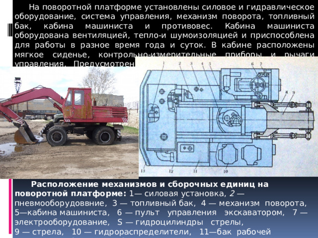  На поворотной платформе установлены силовое и гидравлическое оборудование, система управления, механизм поворота, топливный бак, кабина машиниста и противовес. Кабина маши­ниста оборудована вентиляцией, тепло-и шумоизоляцией и приспособлена для работы в разное время года и суток. В кабине расположены мягкое сиденье, контрольно-измерительные приборы и рычаги управления. Предусмотрены освеще­ние, сигнализация и очистка стекол кабины.  Расположение механизмов и сборочных единиц на поворотной платформе: 1— силовая установка, 2 — пневмооборудоввние, 3 — топливный бак, 4 — механизм поворота, 5—кабина машиниста, 6 — пульт управления экскаватором, 7 — электрооборудование, S — гидроцилиндры стрелы, 9 — стрела, 10 — гидрораспределители, 11—бак рабочей жидкости, 12—капот, 13 — противовес 