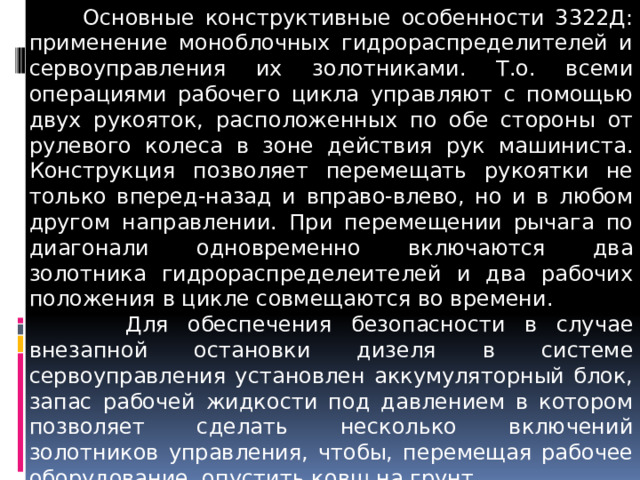  Основные конструктивные особенности 3322Д: применение моноблочных гидрораспределителей и сервоуправления их золотниками. Т.о. всеми операциями рабочего цикла управляют с помощью двух рукояток, расположенных по обе стороны от рулевого колеса в зоне действия рук машиниста. Конструкция позволяет перемещать рукоятки не только вперед-назад и вправо-влево, но и в любом другом направлении. При перемещении рычага по диагонали одновременно включаются два золотника гидрораспределеителей и два рабочих положения в цикле совмещаются во времени.  Для обеспечения безопасности в случае внезапной остановки дизеля в системе сервоуправления установлен аккумуляторный блок, запас рабочей жидкости под давлением в котором позволяет сделать несколько включений золотников управления, чтобы, перемещая рабочее оборудование, опустить ковш на грунт. 